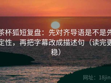 茶杯狐短复盘：先对齐导语是不是先定性，再把字幕改成描述句（读完更稳）