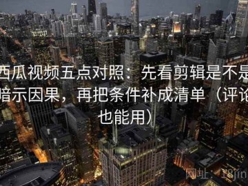 西瓜视频五点对照：先看剪辑是不是暗示因果，再把条件补成清单（评论也能用）