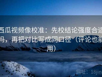 西瓜视频像校准：先校结论强度合适吗，再把对比写成同口径（评论也能用）