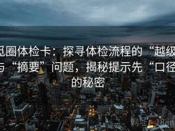 觅圈体检卡：探寻体检流程的“越级”与“摘要”问题，揭秘提示先“口径”的秘密