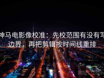 神马电影像校准：先校范围有没有写边界，再把剪辑按时间线重排