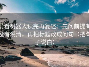 爱看机器人读完再复述：先问前提有没有说清，再把标题改成问句（把句子说白）