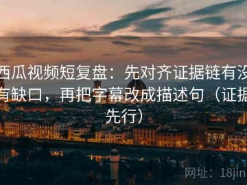 西瓜视频短复盘：先对齐证据链有没有缺口，再把字幕改成描述句（证据先行）