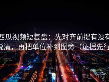西瓜视频短复盘：先对齐前提有没有说清，再把单位补到图旁（证据先行）
