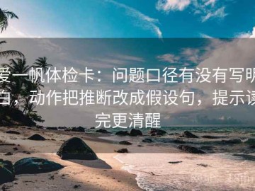 爱一帆体检卡：问题口径有没有写明白，动作把推断改成假设句，提示读完更清醒