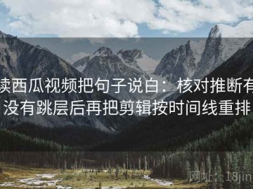 读西瓜视频把句子说白：核对推断有没有跳层后再把剪辑按时间线重排