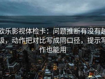 欧乐影视体检卡：问题推断有没有越级，动作把对比写成同口径，提示写作也能用