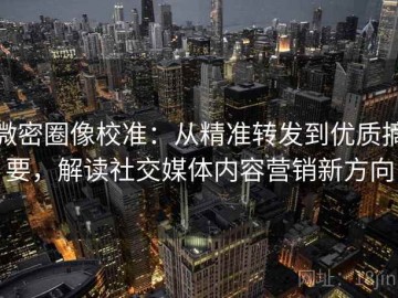 微密圈像校准：从精准转发到优质摘要，解读社交媒体内容营销新方向