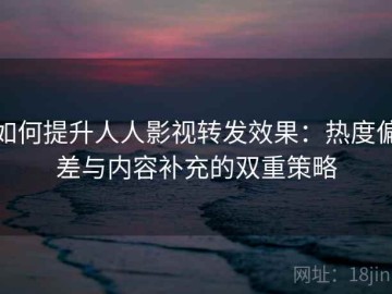 如何提升人人影视转发效果：热度偏差与内容补充的双重策略