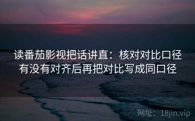 读番茄影视把话讲直：核对对比口径有没有对齐后再把对比写成同口径