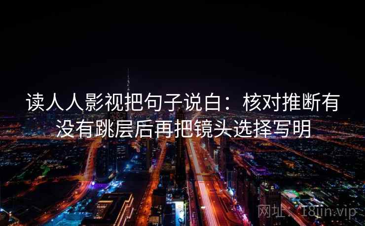 读人人影视把句子说白:核对推断有没有跳层后再把镜头选择写明 读人人影视把句子说白:核对推断有没有跳层后再把镜头选择写明