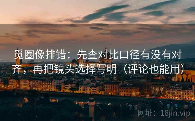 觅圈像排错：先查对比口径有没有对齐，再把镜头选择写明（评论也能用）