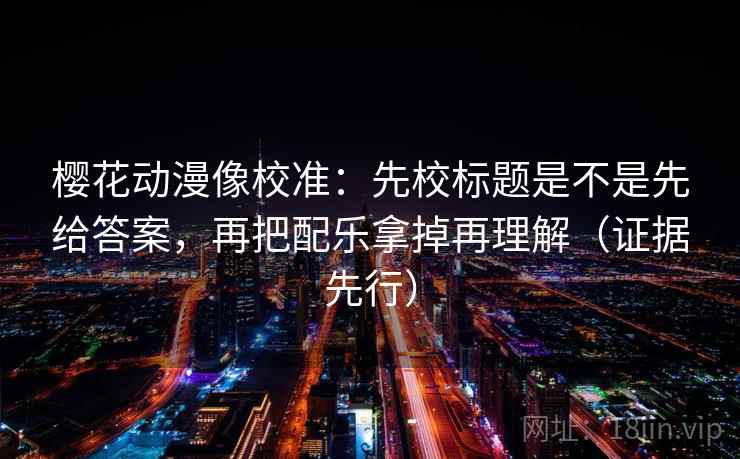 樱花动漫像校准：先校标题是不是先给答案，再把配乐拿掉再理解（证据先行）