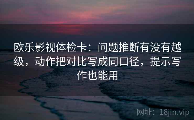 欧乐影视体检卡：问题推断有没有越级，动作把对比写成同口径，提示写作也能用