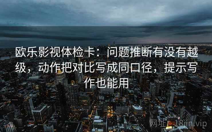 欧乐影视体检卡：问题推断有没有越级，动作把对比写成同口径，提示写作也能用