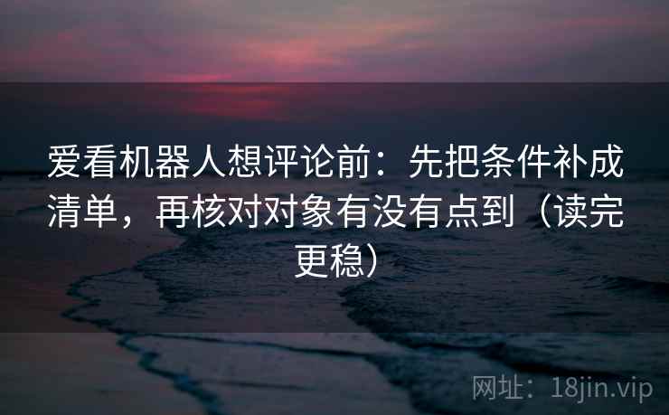 爱看机器人想评论前：先把条件补成清单，再核对对象有没有点到（读完更稳）