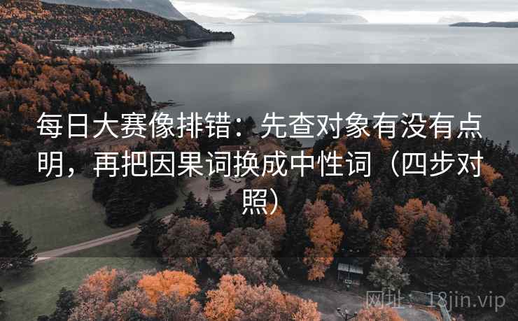 每日大赛像排错：先查对象有没有点明，再把因果词换成中性词（四步对照）