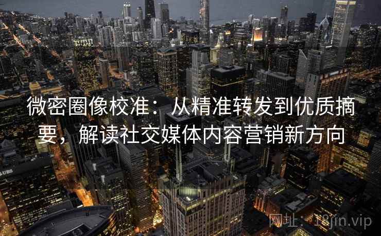 微密圈像校准：从精准转发到优质摘要，解读社交媒体内容营销新方向