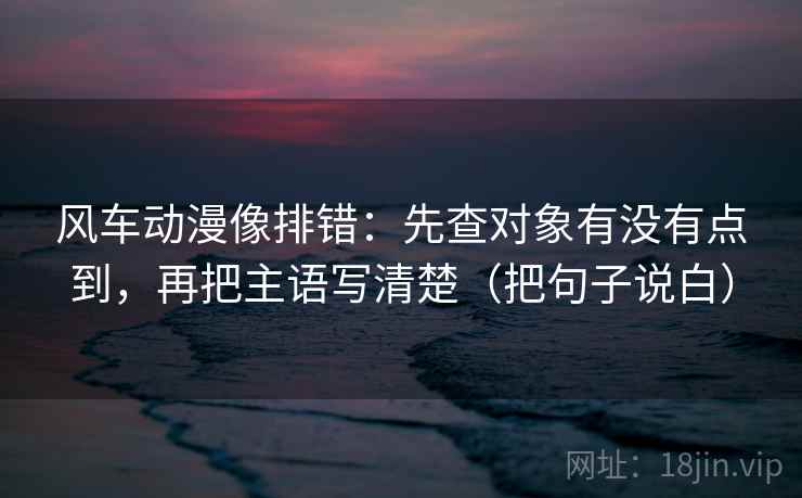 风车动漫像排错：先查对象有没有点到，再把主语写清楚（把句子说白）