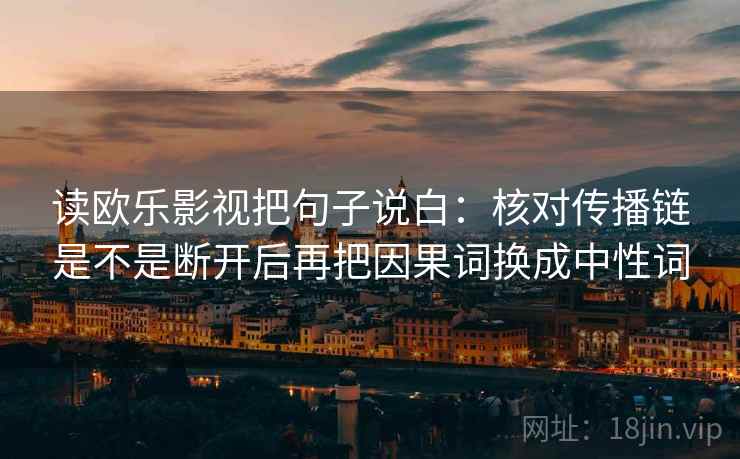 读欧乐影视把句子说白：核对传播链是不是断开后再把因果词换成中性词