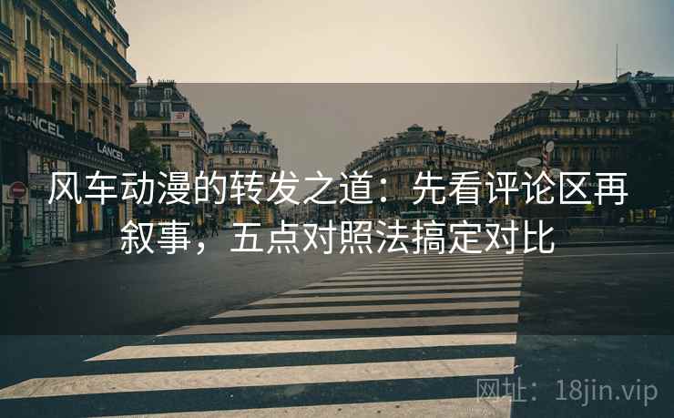 风车动漫的转发之道：先看评论区再叙事，五点对照法搞定对比