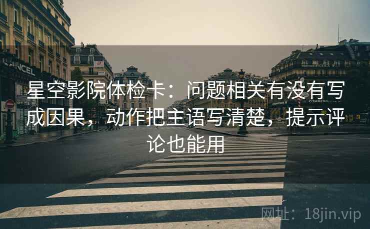 星空影院体检卡：问题相关有没有写成因果，动作把主语写清楚，提示评论也能用