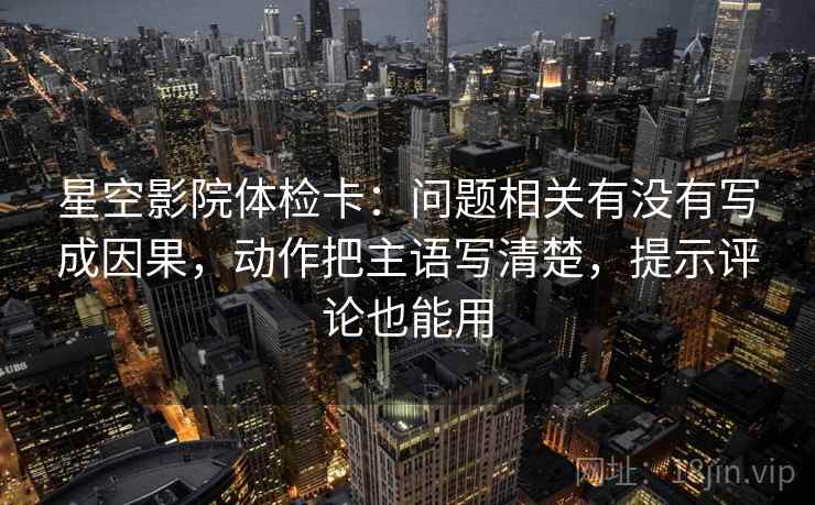 星空影院体检卡：问题相关有没有写成因果，动作把主语写清楚，提示评论也能用