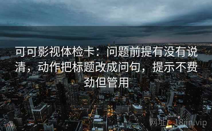 可可影视体检卡：问题前提有没有说清，动作把标题改成问句，提示不费劲但管用