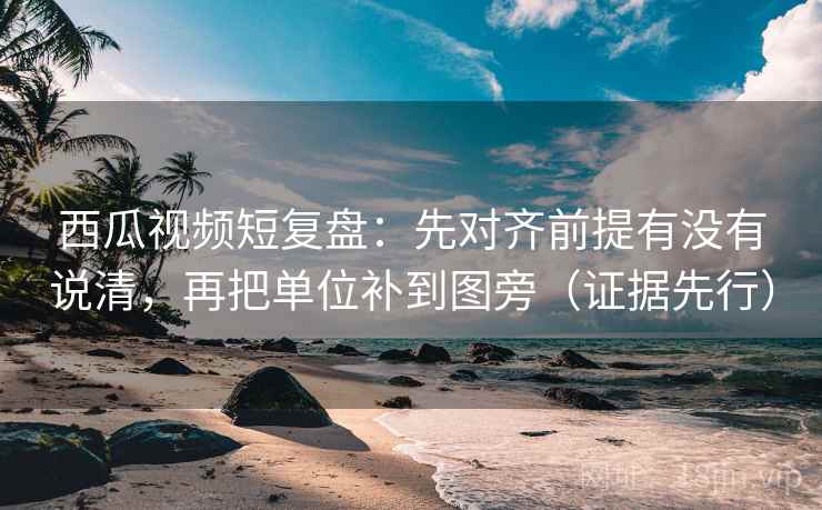 西瓜视频短复盘：先对齐前提有没有说清，再把单位补到图旁（证据先行）