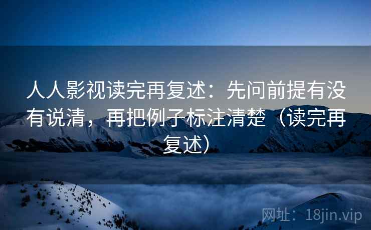 人人影视读完再复述：先问前提有没有说清，再把例子标注清楚（读完再复述）