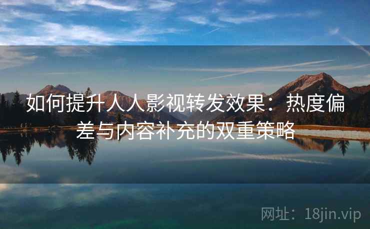 如何提升人人影视转发效果：热度偏差与内容补充的双重策略