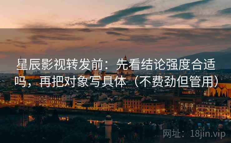 星辰影视转发前：先看结论强度合适吗，再把对象写具体（不费劲但管用）