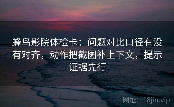 蜂鸟影院体检卡：问题对比口径有没有对齐，动作把截图补上下文，提示证据先行