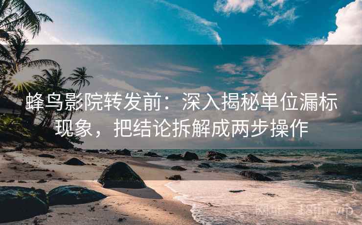 蜂鸟影院转发前：深入揭秘单位漏标现象，把结论拆解成两步操作