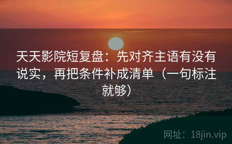 天天影院短复盘：先对齐主语有没有说实，再把条件补成清单（一句标注就够）