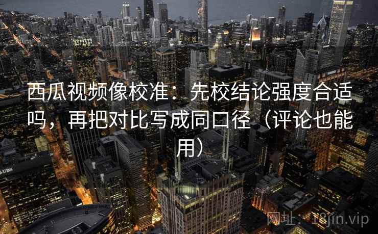 西瓜视频像校准：先校结论强度合适吗，再把对比写成同口径（评论也能用）