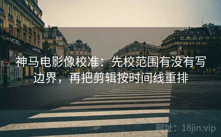 神马电影像校准：先校范围有没有写边界，再把剪辑按时间线重排