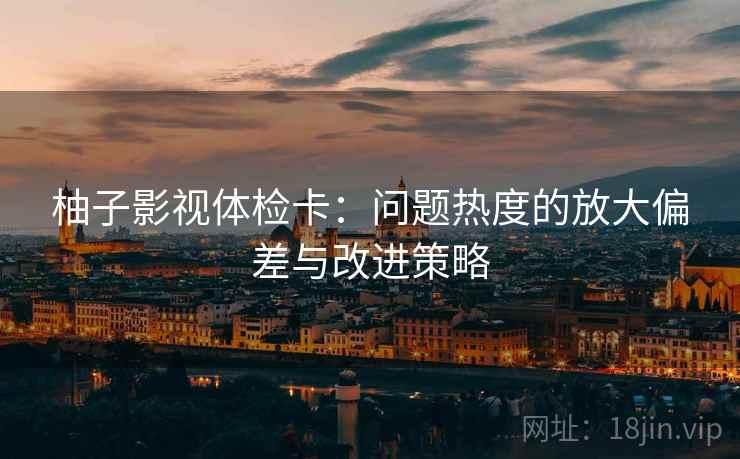 柚子影视体检卡：问题热度的放大偏差与改进策略