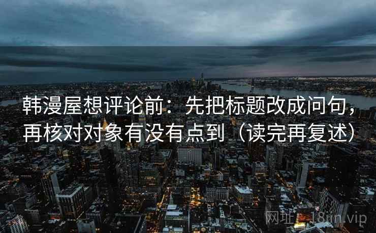 韩漫屋想评论前：先把标题改成问句，再核对对象有没有点到（读完再复述）