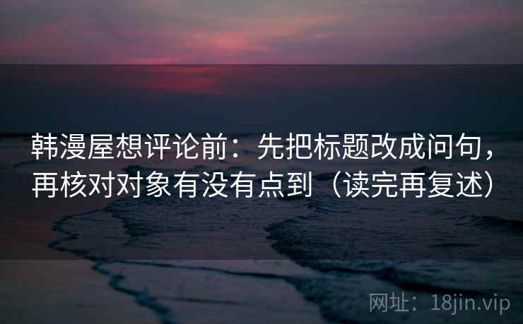 韩漫屋想评论前：先把标题改成问句，再核对对象有没有点到（读完再复述）