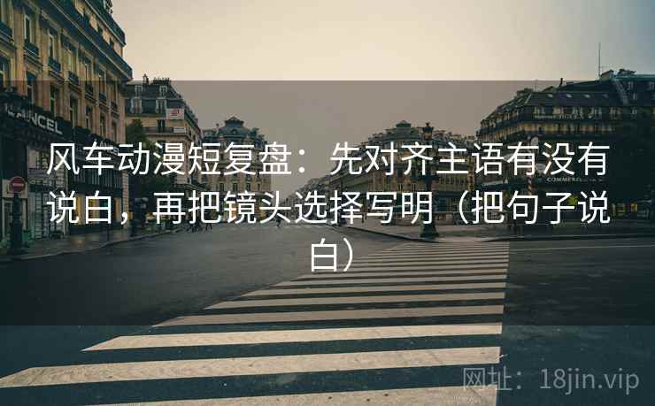 风车动漫短复盘：先对齐主语有没有说白，再把镜头选择写明（把句子说白）