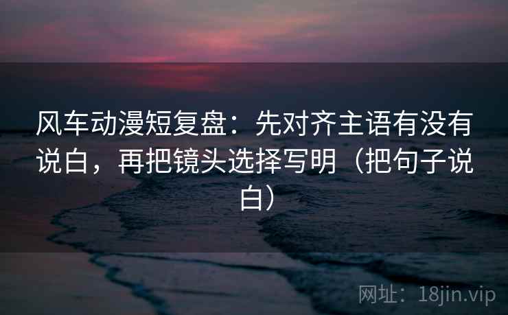 风车动漫短复盘：先对齐主语有没有说白，再把镜头选择写明（把句子说白）