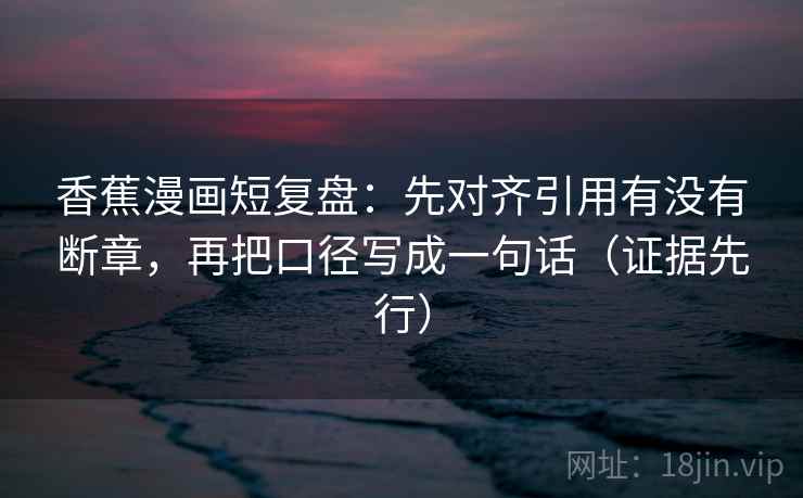 香蕉漫画短复盘：先对齐引用有没有断章，再把口径写成一句话（证据先行）
