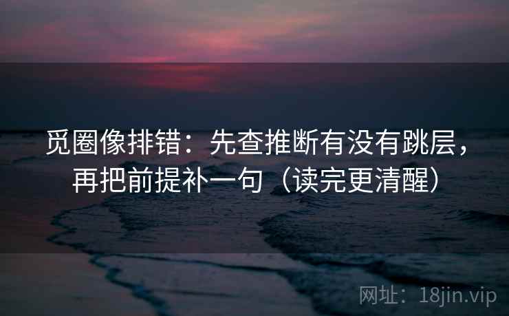 觅圈像排错：先查推断有没有跳层，再把前提补一句（读完更清醒）