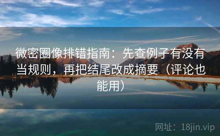 微密圈像排错指南：先查例子有没有当规则，再把结尾改成摘要（评论也能用）