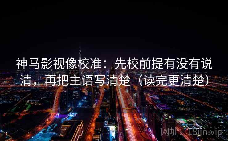 神马影视像校准：先校前提有没有说清，再把主语写清楚（读完更清楚）