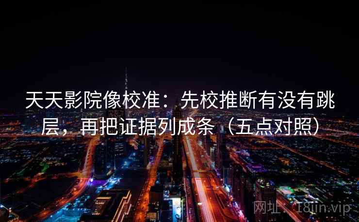 天天影院像校准：先校推断有没有跳层，再把证据列成条（五点对照）