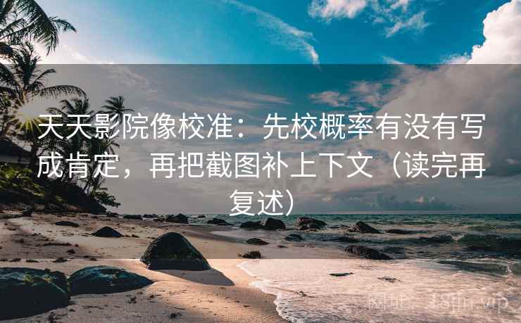 天天影院像校准：先校概率有没有写成肯定，再把截图补上下文（读完再复述）