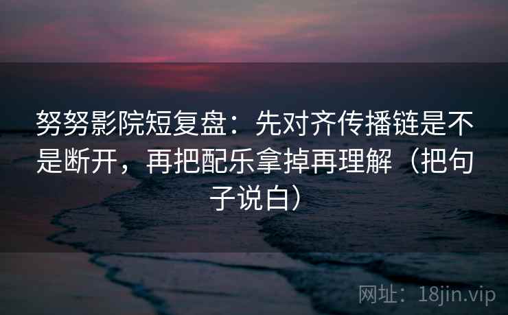 努努影院短复盘：先对齐传播链是不是断开，再把配乐拿掉再理解（把句子说白）