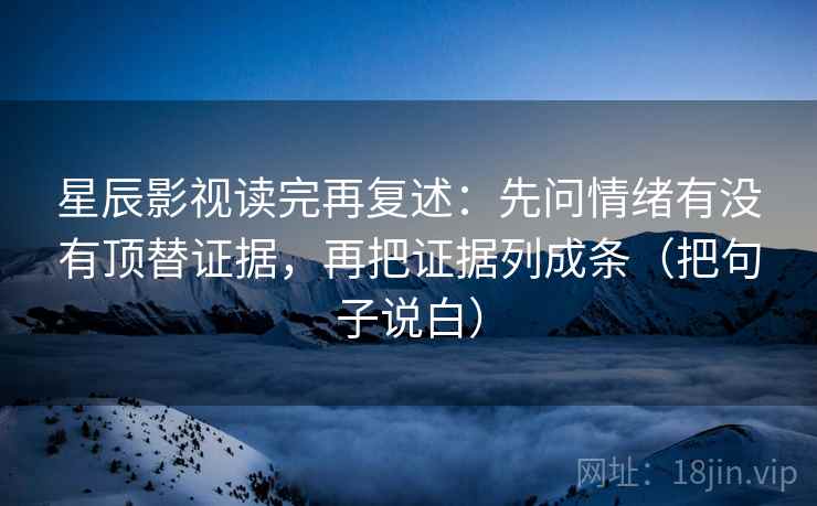 星辰影视读完再复述：先问情绪有没有顶替证据，再把证据列成条（把句子说白）